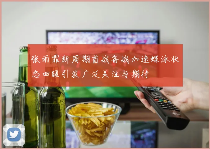 张雨霏新周期首战备战加速蝶泳状态回暖引发广泛关注与期待