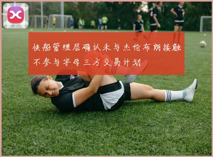 快船管理层确认未与杰伦布朗接触不参与字母三方交易计划