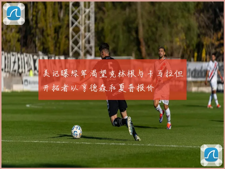 美记曝绿军渴望克林根与卡马拉但开拓者以亨德森和夏普报价
