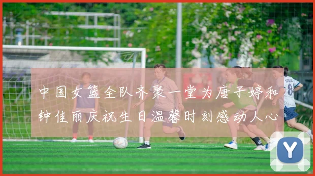 中国女篮全队齐聚一堂为唐子婷和钟佳丽庆祝生日温馨时刻感动人心