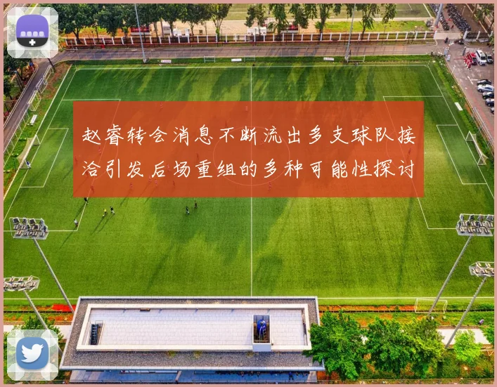 赵睿转会消息不断流出多支球队接洽引发后场重组的多种可能性探讨