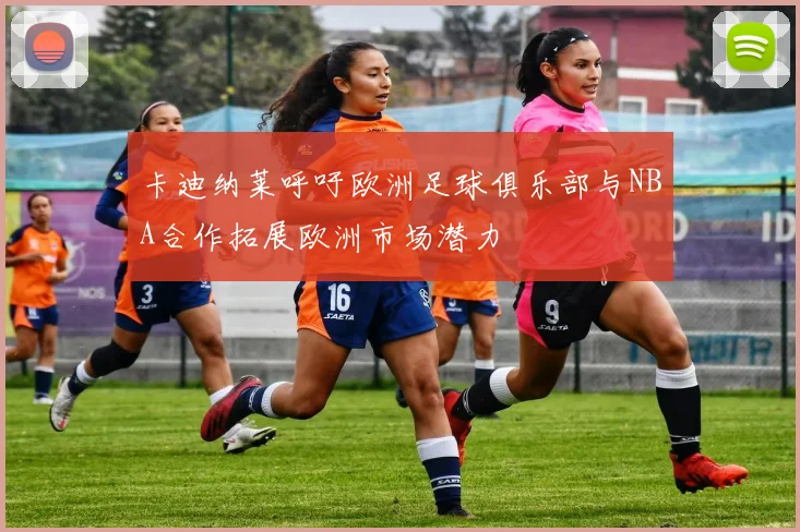 卡迪纳莱呼吁欧洲足球俱乐部与NBA合作拓展欧洲市场潜力