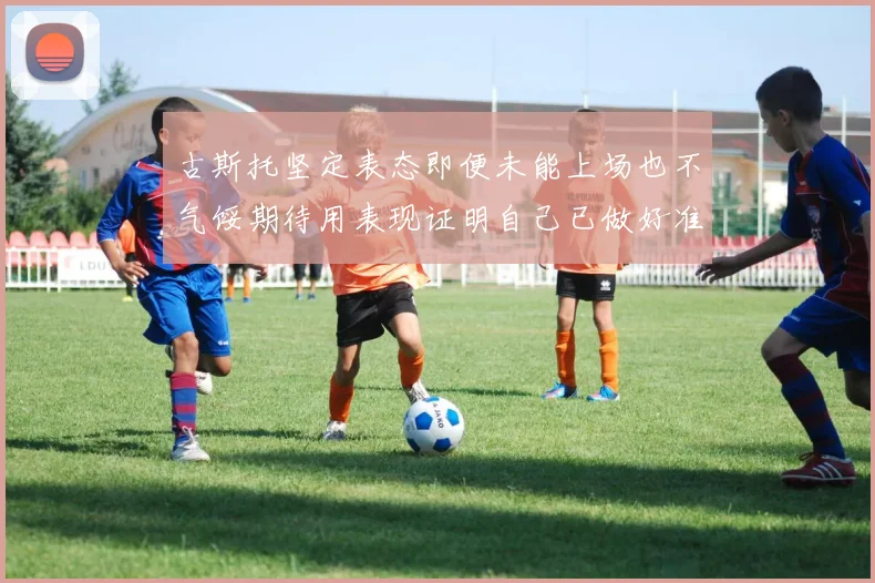 古斯托坚定表态即便未能上场也不气馁期待用表现证明自己已做好准备