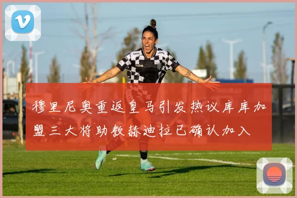 穆里尼奥重返皇马引发热议库库加盟三大将助教赫迪拉已确认加入