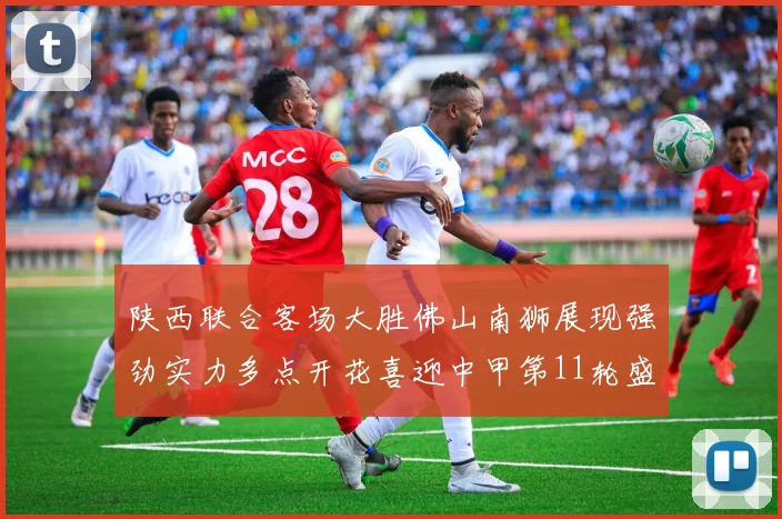 陕西联合客场大胜佛山南狮展现强劲实力多点开花喜迎中甲第11轮盛宴