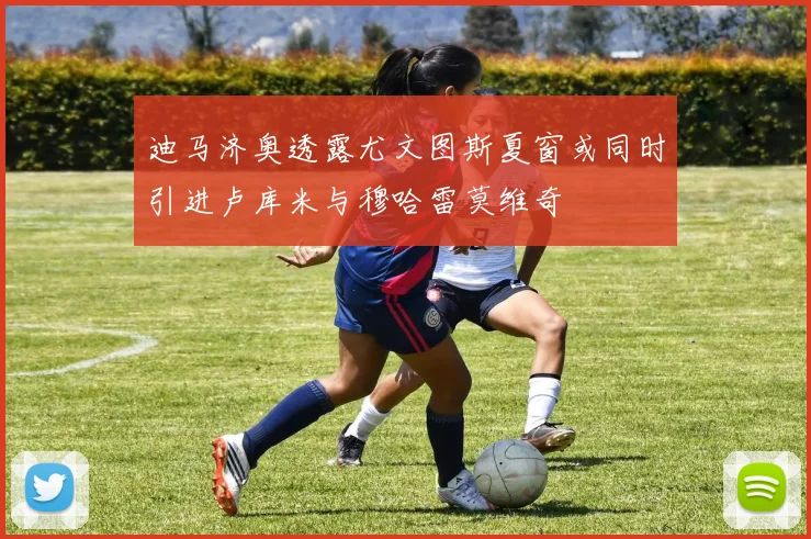 迪马济奥透露尤文图斯夏窗或同时引进卢库米与穆哈雷莫维奇
