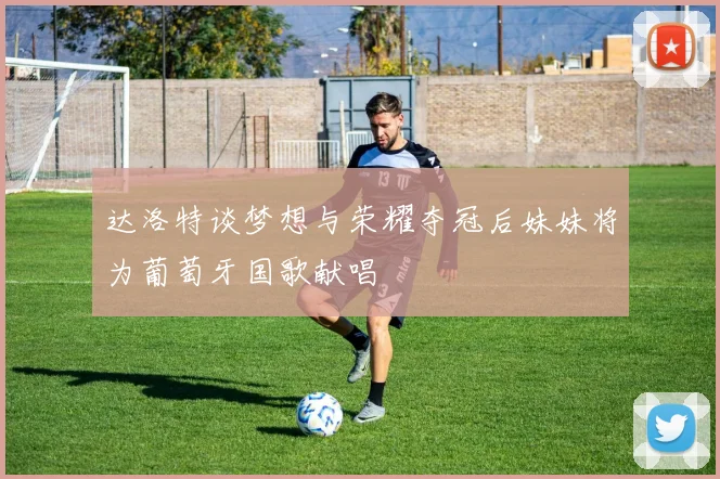 达洛特谈梦想与荣耀夺冠后妹妹将为葡萄牙国歌献唱