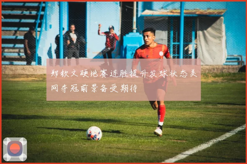 郑钦文硬地赛连胜提升发球状态美网夺冠前景备受期待