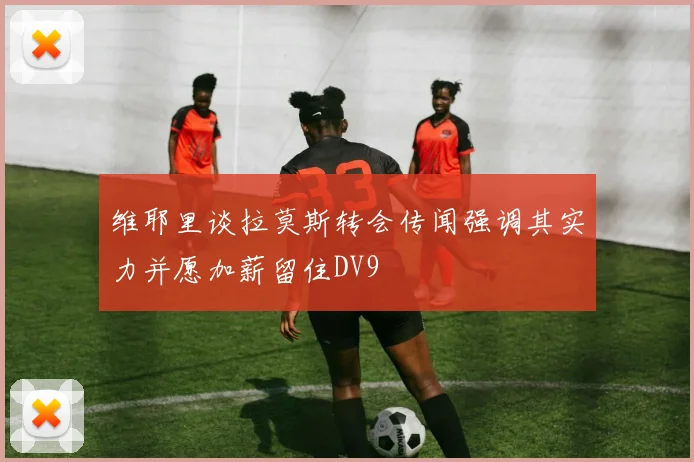 维耶里谈拉莫斯转会传闻强调其实力并愿加薪留住DV9