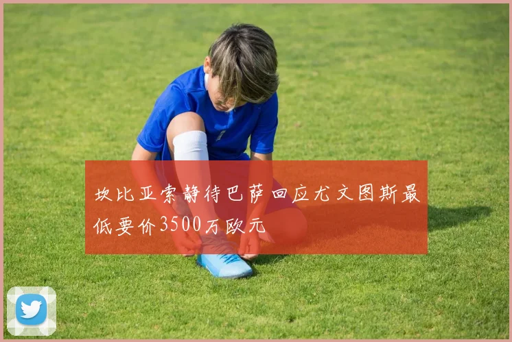 坎比亚索静待巴萨回应尤文图斯最低要价3500万欧元
