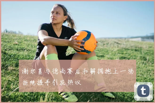 谢尔基与德尚赛后和解拥抱上一场拒绝握手引发热议