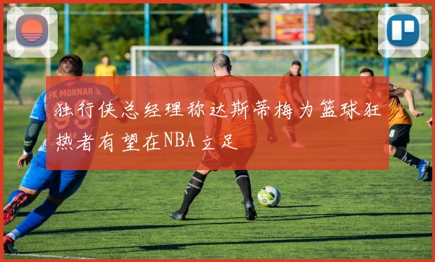 独行侠总经理称达斯蒂梅为篮球狂热者有望在NBA立足