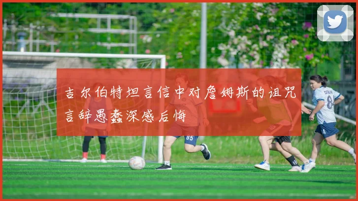 吉尔伯特坦言信中对詹姆斯的诅咒言辞愚蠢深感后悔