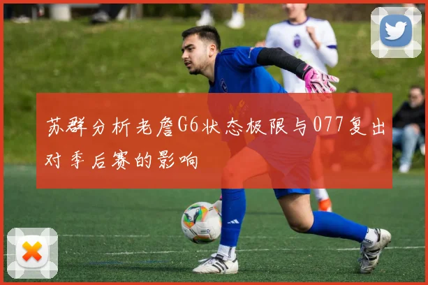 苏群分析老詹G6状态极限与077复出对季后赛的影响