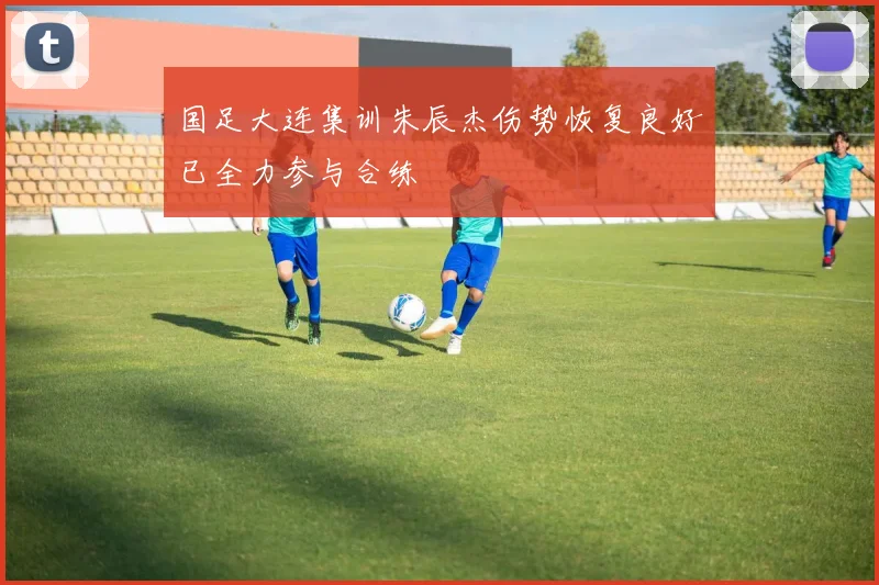 国足大连集训朱辰杰伤势恢复良好已全力参与合练
