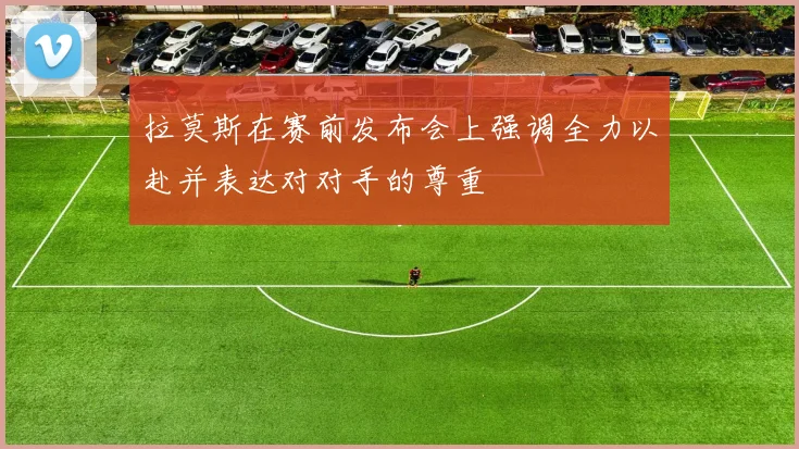 拉莫斯在赛前发布会上强调全力以赴并表达对对手的尊重