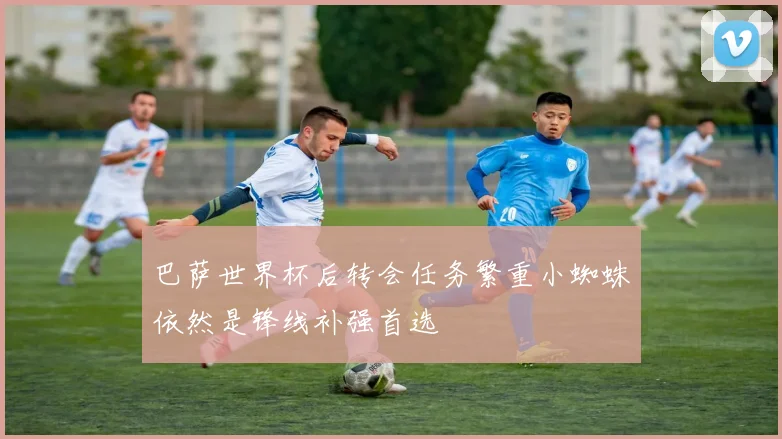 巴萨世界杯后转会任务繁重小蜘蛛依然是锋线补强首选