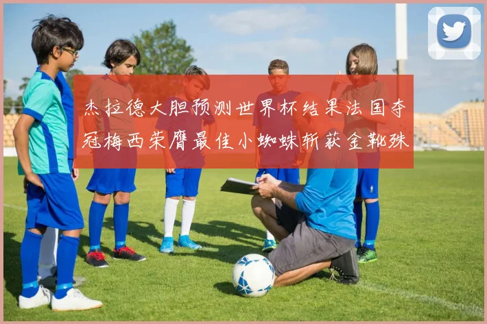 杰拉德大胆预测世界杯结果法国夺冠梅西荣膺最佳小蜘蛛斩获金靴殊荣